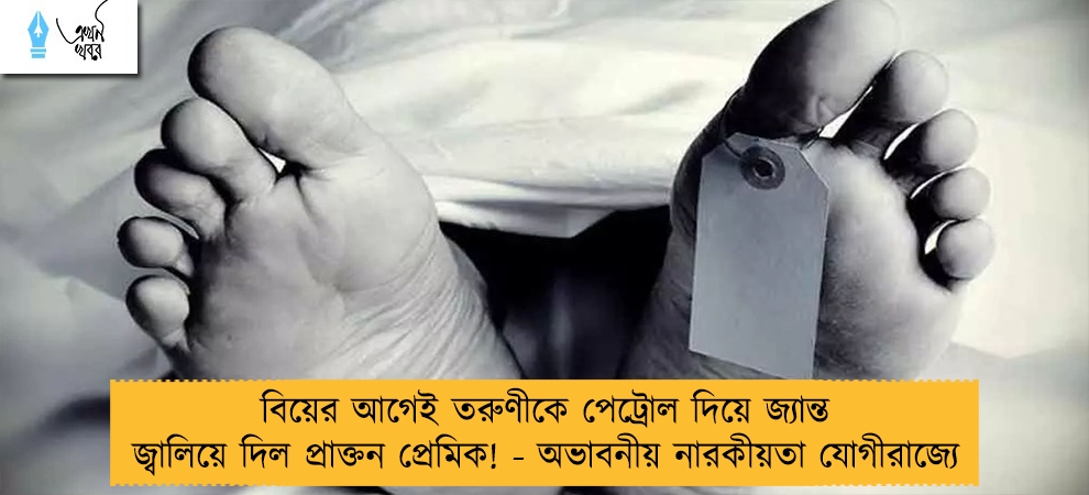 বিয়ের আগেই তরুণীকে পেট্রোল দিয়ে জ্যান্ত জ্বালিয়ে দিল প্রাক্তন প্রেমিক! - অভাবনীয় নারকীয়তা যোগীরাজ্যে
