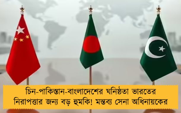 চিন-পাকিস্তান-বাংলাদেশের ঘনিষ্ঠতা ভারতের নিরাপত্তার জন্য বড় হুমকি! মন্তব্য সেনা অধিনায়কের