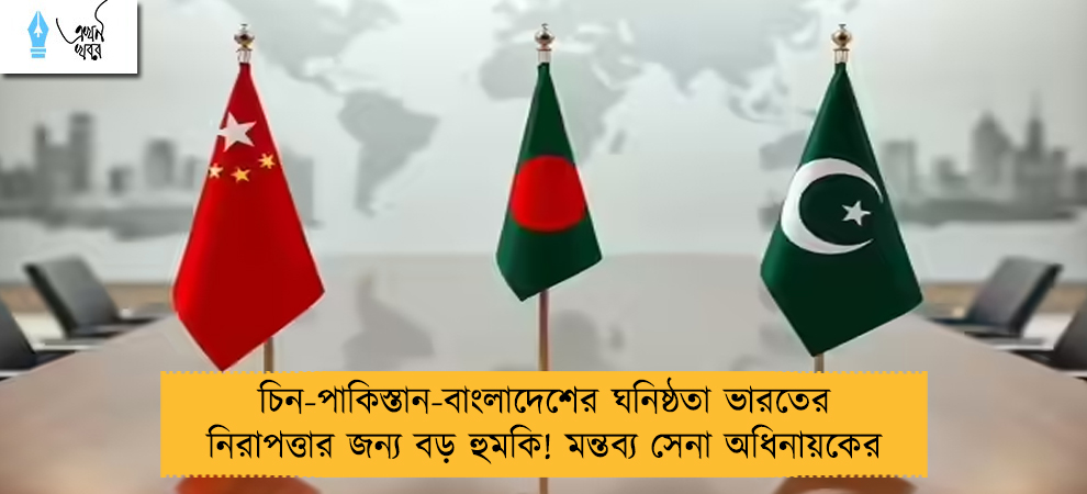 চিন-পাকিস্তান-বাংলাদেশের ঘনিষ্ঠতা ভারতের নিরাপত্তার জন্য বড় হুমকি! মন্তব্য সেনা অধিনায়কের
