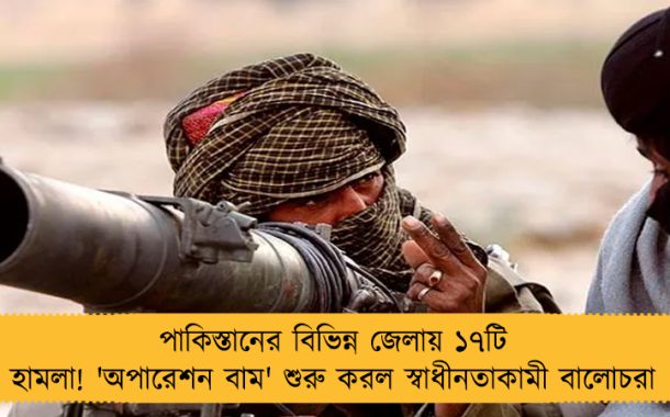 পাকিস্তানের বিভিন্ন জেলায় ১৭টি হামলা! 'অপারেশন বাম' শুরু করল স্বাধীনতাকামী বালোচরা