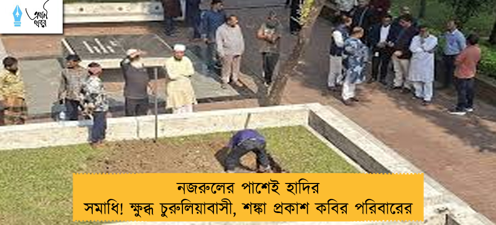 নজরুলের পাশেই হাদির সমাধি! ক্ষুব্ধ চুরুলিয়াবাসী, শঙ্কা প্রকাশ কবির পরিবারের